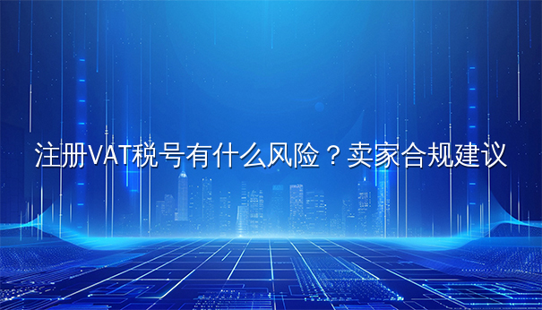注册VAT税号有什么风险?卖家合规建议 注册VAT税号有什么风险?卖家合规建议