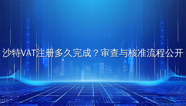 沙特VAT注册多久完成？审查与核准流程公开