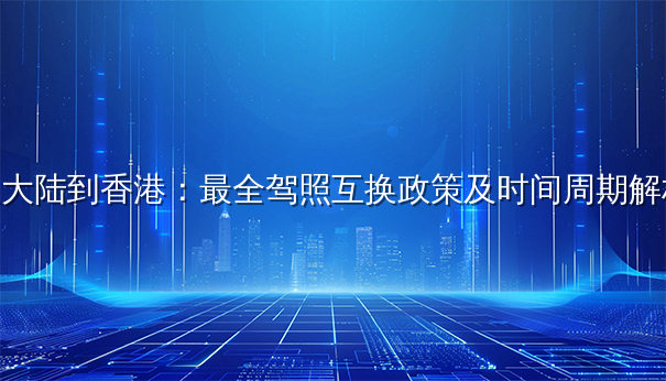 从大陆到香港:最全驾照互换政策及时间周期解析 从大陆到香港:最全驾照互换政策及时间周期解析