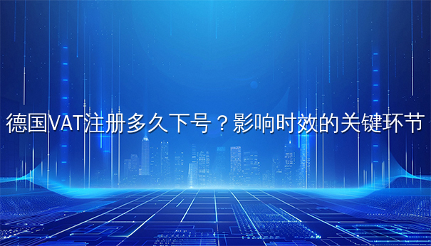 德国VAT注册多久下号?影响时效的关键环节 德国VAT注册多久下号?影响时效的关键环节
