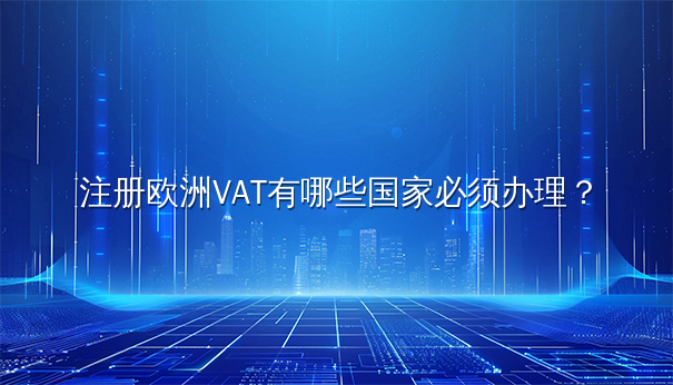 注册欧洲VAT,哪些国家必须办理? 注册欧洲VAT,哪些国家必须办理?