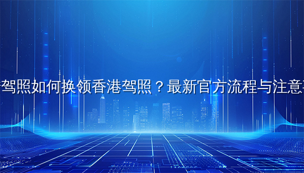 大陆驾照如何换领香港驾照?最新官方流程与注意事项 大陆驾照如何换领香港驾照?最新官方流程与注意事项