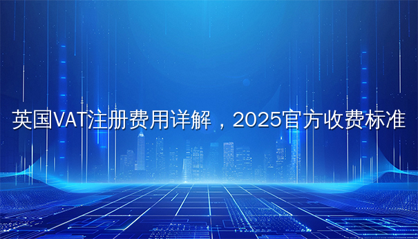 英国VAT注册费用详解,2025官方收费标准 英国VAT注册费用详解,2025官方收费标准