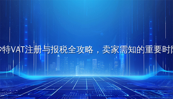 沙特VAT注册与报税全攻略，卖家需知的重要时限