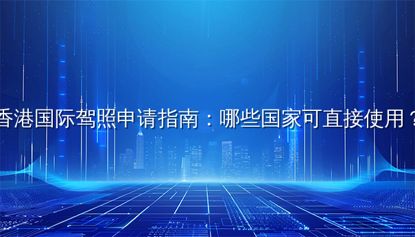 香港国际驾照申请指南：哪些国家可直接使用？