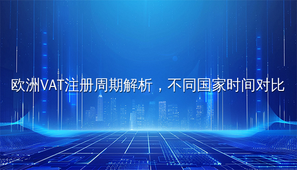 欧洲VAT注册周期解析,不同国家时间对比 欧洲VAT注册周期解析,不同国家时间对比