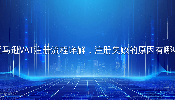 亚马逊VAT注册流程详解,注册失败的原因有哪些 亚马逊VAT注册流程详解,注册失败的原因有哪些