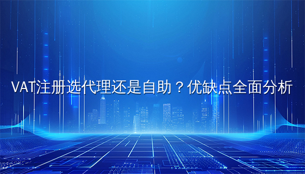 VAT注册选代理还是自助?优缺点全面大揭秘 VAT注册选代理还是自助?优缺点全面大揭秘