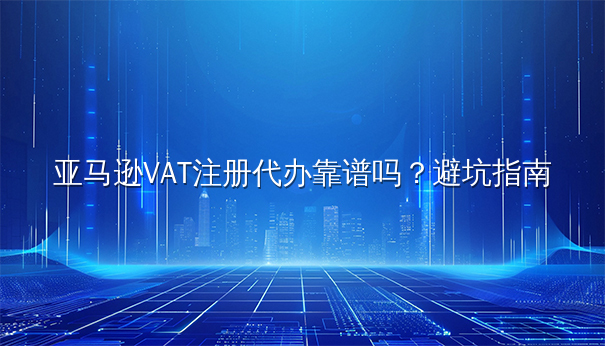 亚马逊VAT注册代办靠谱吗？避坑指南
