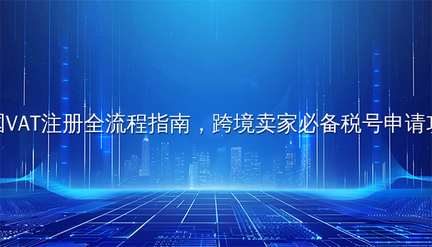 英国VAT注册全流程指南，跨境卖家必备税号申请攻略