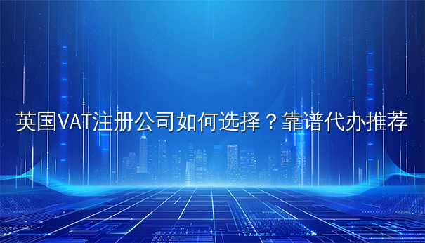英国VAT注册公司如何选择？靠谱代办推荐