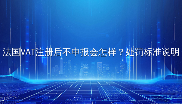 法国VAT注册后不申报会怎样?处罚标准说明 法国VAT注册后不申报会怎样?处罚标准说明