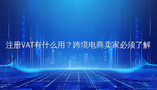 注册VAT有什么用？跨境电商卖家必须了解