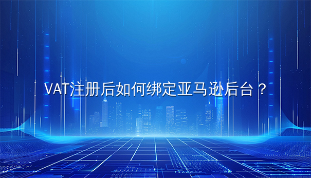 VAT注册后绑定亚马逊后台的详细指南 VAT注册后绑定亚马逊后台的详细指南