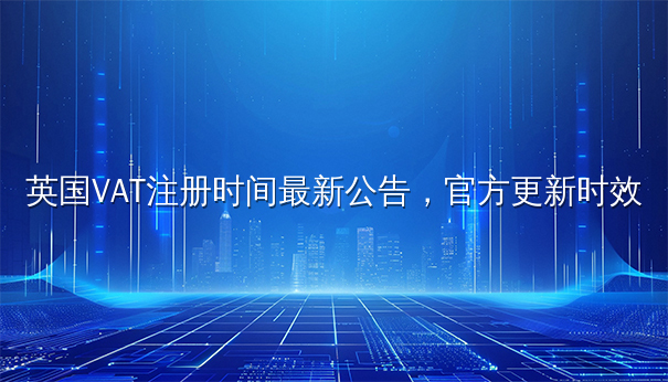英国VAT注册时间最新公告:官方更新时效解读 英国VAT注册时间最新公告:官方更新时效解读