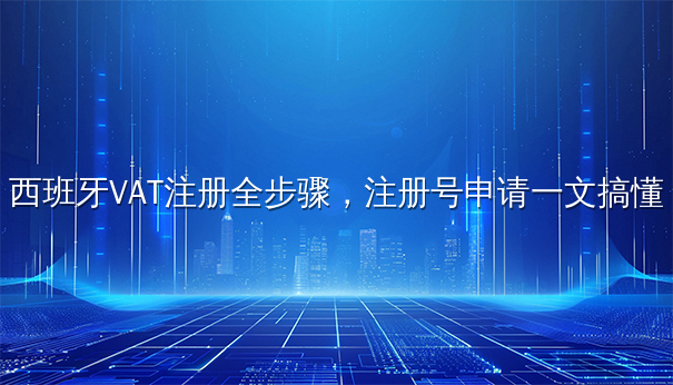 西班牙VAT注册全步骤，注册号申请一文搞懂