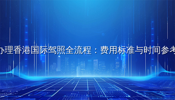 办理香港国际驾照全流程：费用标准与时间参考