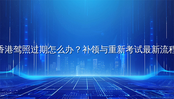 香港驾照过期怎么办？补领与重新考试最新流程