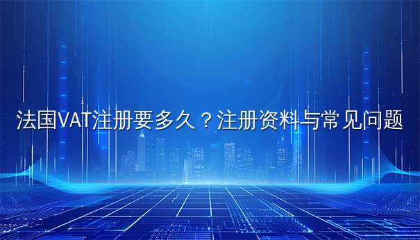 法国VAT注册要多久？注册资料与常见问题