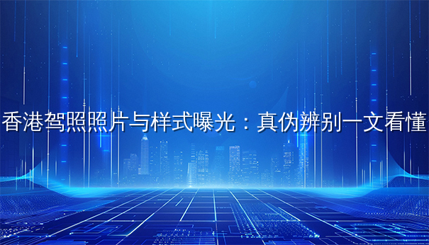 香港驾照照片与样式曝光：真伪辨别一文看懂