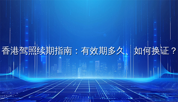 香港驾照续期指南:有效期多久、如何换证? 香港驾照续期指南:有效期多久、如何换证?