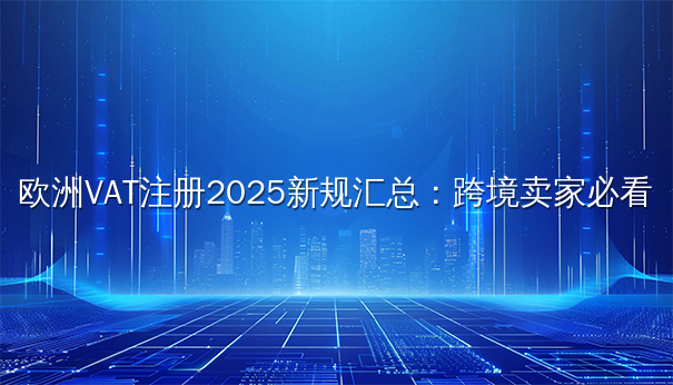 欧洲VAT注册2025新规汇总：跨境卖家必看