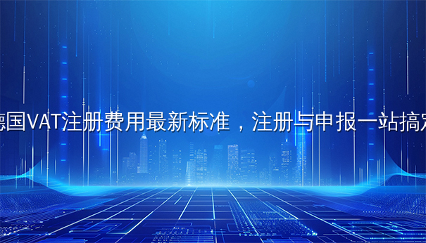德国VAT注册费用最新标准，注册与申报一站搞定