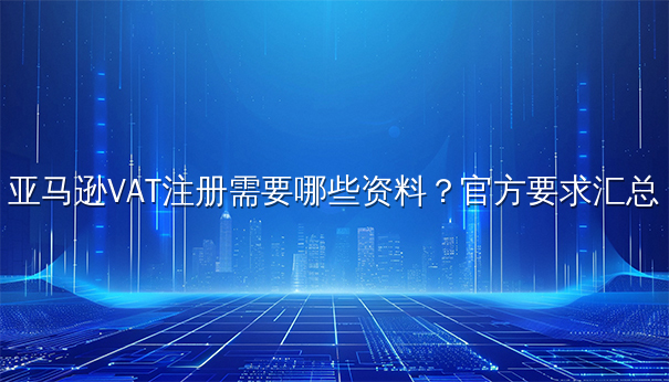 亚马逊VAT注册需要哪些资料?官方要求汇总 亚马逊VAT注册需要哪些资料?官方要求汇总