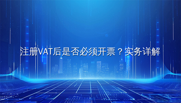 注册VAT后是否必须开票？实务详解