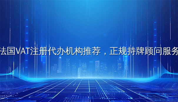 法国VAT注册代办机构推荐，正规持牌顾问服务