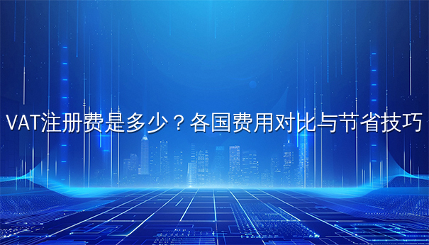 VAT注册费是多少？各国费用对比与节省技巧