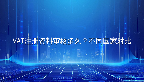 VAT注册资料审核多久？不同国家对比分析