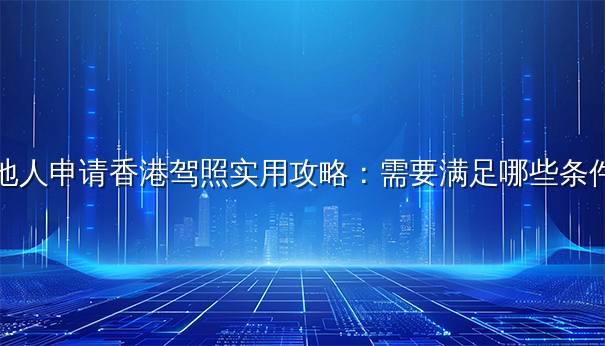 内地人申请香港驾照实用攻略:需要满足哪些条件? 内地人申请香港驾照实用攻略:需要满足哪些条件?
