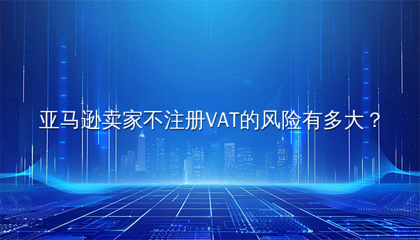 亚马逊卖家不注册VAT的风险深度剖析