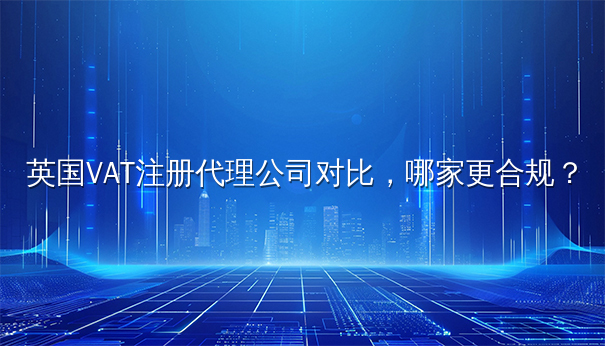 英国VAT注册代理公司对比，哪家更合规？