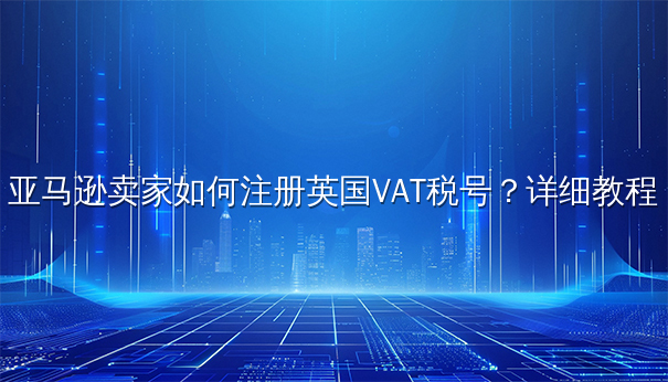 亚马逊卖家英国VAT税号注册详细教程