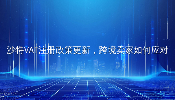 沙特VAT注册政策更新,跨境卖家应对指南 沙特VAT注册政策更新,跨境卖家应对指南