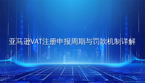 亚马逊VAT注册申报周期与罚款机制详解