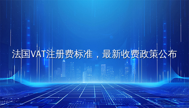 法国VAT注册费标准,最新收费政策公布 法国VAT注册费标准,最新收费政策公布